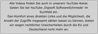 Alle Videos finden Sie auch in unserem YouTube-Kanal.  Geben Sie bei YouTube ‚Digisoft SoftwareSchmiede‘ im Suchfeld ein.  Den Komfort eines direkten Links und die Möglichkeit, die Anzahl der Zugriffe insgesamt zählen lassen zu können, bieten wir wegen rechtlicher Unsicherheiten durch die EU und Deutschland nicht mehr an.