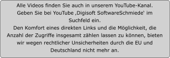 Alle Videos finden Sie auch in unserem YouTube-Kanal.  Geben Sie bei YouTube ‚Digisoft SoftwareSchmiede‘ im Suchfeld ein.  Den Komfort eines direkten Links und die Möglichkeit, die Anzahl der Zugriffe insgesamt zählen lassen zu können, bieten wir wegen rechtlicher Unsicherheiten durch die EU und Deutschland nicht mehr an.